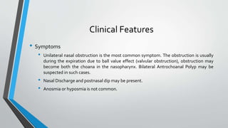 Clinical Features
• Symptoms
• Unilateral nasal obstruction is the most common symptom. The obstruction is usually
during the expiration due to ball value effect (valvular obstruction), obstruction may
become both the choana in the nasopharynx. Bilateral Antrochoanal Polyp may be
suspected in such cases.
• Nasal Discharge and postnasal dip may be present.
• Anosmia or hyposmia is not common.
 