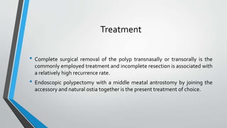 Treatment
• Complete surgical removal of the polyp transnasally or transorally is the
commonly employed treatment and incomplete resection is associated with
a relatively high recurrence rate.
• Endoscopic polypectomy with a middle meatal antrostomy by joining the
accessory and natural ostia together is the present treatment of choice.
 