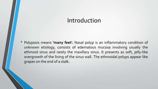 Introduction
• Polyposis means 'many feet'. Nasal polyp is an inflammatory condition of
unknown etiology, consists of edematous mucosa involving usually the
ethmoid sinus and rarely the maxillary sinus. It presents as soft, jelly-like
overgrowth of the lining of the sinus wall. The ethmoidal polyps appear like
grapes on the end of a stalk.
 