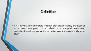 Definition
• Nasal polyp is an inflammatory condition of unknown etiology and occurs as
an apparent new growth. It is defined as a prolapsed, edematous,
pediculated nasal mucosa, which may arise from the sinuses or the nasal
cavity
 