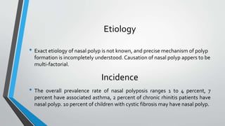 Etiology
• Exact etiology of nasal polyp is not known, and precise mechanism of polyp
formation is incompletely understood. Causation of nasal polyp appers to be
multi-factorial.
Incidence
• The overall prevalence rate of nasal polyposis ranges 1 to 4 percent, 7
percent have associated asthma, 2 percent of chronic rhinitis patients have
nasal polyp. 10 percent of children with cystic fibrosis may have nasal polyp.
 