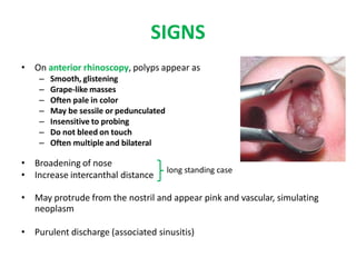 SIGNS
• On anterior rhinoscopy, polyps appear as
– Smooth, glistening
– Grape-like masses
– Often pale in color
– May be sessile or pedunculated
– Insensitive to probing
– Do not bleed on touch
– Often multiple and bilateral
• Broadening of nose
• Increase intercanthal distance
• May protrude from the nostril and appear pink and vascular, simulating
neoplasm
• Purulent discharge (associated sinusitis)
long standing case
 
