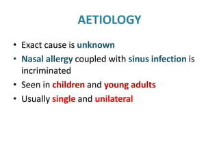 AETIOLOGY
• Exact cause is unknown
• Nasal allergy coupled with sinus infection is
incriminated
• Seen in children and young adults
• Usually single and unilateral
 
