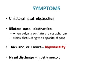 SYMPTOMS
• Unilateral nasal obstruction
• Bilateral nasal obstruction
– when polyp grows into the nasopharynx
– starts obstructing the opposite choana
• Thick and dull voice – hyponasality
• Nasal discharge – mostly mucoid
 