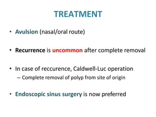 TREATMENT
• Avulsion (nasal/oral route)
• Recurrence is uncommon after complete removal
• In case of reccurence, Caldwell-Luc operation
– Complete removal of polyp from site of origin
• Endoscopic sinus surgery is now preferred
 