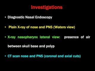Investigations
• Diagnostic Nasal Endoscopy
• Plain X-ray of nose and PNS (Waters view)
• X-ray nasopharynx lateral view: presence of air
between skull base and polyp
• CT scan nose and PNS (coronal and axial cuts)
 