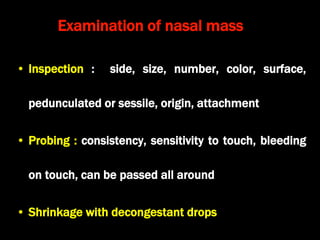 Examination of nasal mass
• Inspection : side, size, number, color, surface,
pedunculated or sessile, origin, attachment
• Probing : consistency, sensitivity to touch, bleeding
on touch, can be passed all around
• Shrinkage with decongestant drops
 