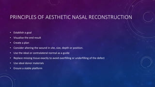 PRINCIPLES OF AESTHETIC NASAL RECONSTRUCTION
• Establish a goal
• Visualise the end result
• Create a plan
• Consider altering the wound in site, size, depth or position.
• Use the ideal or contralateral normal as a guide
• Replace missing tissue exactly to avoid overfilling or underfilling of the defect
• Use ideal donor materials
• Ensure a stable platform
 