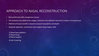 APPROACH TO NASAL RECONSTRUCTION
• Best performed with autogenous tissues
• The anatomic loss determines stages, materials and methods required to replace missing tissues
• Method of tissue transfer is based on wound vascularity and depth
• Stepwise approach, assessment and surgical repair begins with
1) Nasal base platform
2) Nasal lining
3) Nasal Support
4) Skin Covering
 