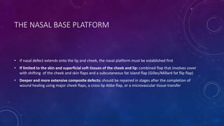 THE NASAL BASE PLATFORM
• If nasal defect extends onto the lip and cheek, the nasal platform must be established first
• If limited to the skin and superficial soft tissues of the cheek and lip: combined flap that involves cover
with shifting of the cheek and skin flaps and a subcutaneous fat island flap (Gilles/Millard fat flip flap)
• Deeper and more extensive composite defects: should be repaired in stages after the completion of
wound healing using major cheek flaps, a cross-lip Abbe flap, or a microvascular tissue transfer
 