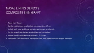 NASAL LINING DEFECTS
COMPOSITE SKIN GRAFT
• Taken from the ear
• Can be used to repair small defects not greater than 1.5 cm
• Include both cover and lining, along the alar margin or columella
• Survive on well vascularised recipient bed and immobilised
• Wound should be allowed to granulate for 7-10 days
• Limitations: color and texture are unpredictable, may appear thin and atrophic over time
 