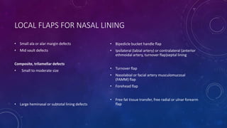 LOCAL FLAPS FOR NASAL LINING
• Small ala or alar margin defects
• Mid vault defects
Composite, trilamellar defects
• Small to moderate size
• Large heminasal or subtotal lining defects
• Bipedicle bucket handle flap
• Ipsilateral (labial artery) or contralateral (anterior
ethmoidal artery, turnover flap)septal lining
• Turnover flap
• Nasolabial or facial artery musculomucosal
(FAMM) flap
• Forehead flap
• Free fat tissue transfer, free radial or ulnar forearm
flap
 