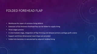 FOLDED FOREHEAD FLAP
• Workhorse for repair of common lining defects
• Extension of full thickness forehead flap can be folded to supply lining
• Three stages process
• In intermediate stage, integration of flap thinning and delayed primary cartilage graft is done
• Support and three dimensional nasal shape are provided
• Folded skin becomes re vascularized by adjacent residual lining
 