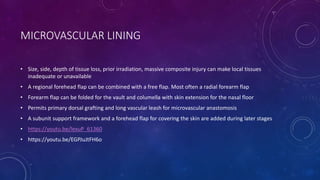 MICROVASCULAR LINING
• Size, side, depth of tissue loss, prior irradiation, massive composite injury can make local tissues
inadequate or unavailable
• A regional forehead flap can be combined with a free flap. Most often a radial forearm flap
• Forearm flap can be folded for the vault and columella with skin extension for the nasal floor
• Permits primary dorsal grafting and long vascular leash for microvascular anastomosis
• A subunit support framework and a forehead flap for covering the skin are added during later stages
• https://youtu.be/lexuP_61360
• https://youtu.be/EGPJuJtFH6o
 