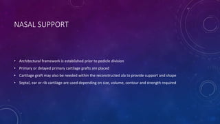 NASAL SUPPORT
• Architectural framework is established prior to pedicle division
• Primary or delayed primary cartilage grafts are placed
• Cartilage graft may also be needed within the reconstructed ala to provide support and shape
• Septal, ear or rib cartilage are used depending on size, volume, contour and strength required
 