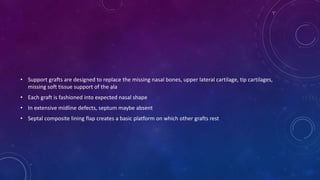 • Support grafts are designed to replace the missing nasal bones, upper lateral cartilage, tip cartilages,
missing soft tissue support of the ala
• Each graft is fashioned into expected nasal shape
• In extensive midline defects, septum maybe absent
• Septal composite lining flap creates a basic platform on which other grafts rest
 