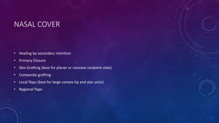 NASAL COVER
• Healing by secondary intention
• Primary Closure
• Skin Grafting (best for planar or concave recipient sites)
• Composite grafting
• Local flaps (best for large convex tip and alar units)
• Regional flaps
 