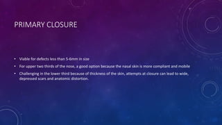 PRIMARY CLOSURE
• Viable for defects less than 5-6mm in size
• For upper two thirds of the nose, a good option because the nasal skin is more compliant and mobile
• Challenging in the lower third because of thickness of the skin, attempts at closure can lead to wide,
depressed scars and anatomic distortion.
 