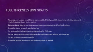 FULL THICKNESS SKIN GRAFTS
• Advantageous because no additional scars are added, locally available tissue is not a limiting factor and
relatively quick and easy for the patient
• Common donor sites: preauricular, postauricular, supraclavicular and forehead regions.
• Should be placed on a well vascularised bed
• For acute defects, allow the wound to granulate for 7-10 days
• Dermal regeneration template Integra can be used to generate a better soft tissue bed
• Do well in dorsum or nasal sidewalls
• Should be secured with sutures and bolster dressing for a week
 