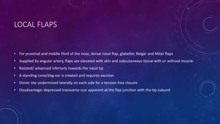 LOCAL FLAPS
• For proximal and middle third of the nose, dorsal nasal flap, glabeller, Reigar and Miter flaps
• Supplied by angular artery, flaps are elevated with skin and subcutaneous tissue with or without muscle
• Rotated/ advanced inferiorly towards the nasal tip
• A standing cone/dog-ear is created and requires excision
• Donor site undermined laterally on each side for a tension free closure
• Disadvantage: depressed transverse scar apparent at the flap junction with the tip subunit
 