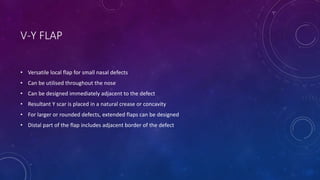 V-Y FLAP
• Versatile local flap for small nasal defects
• Can be utilised throughout the nose
• Can be designed immediately adjacent to the defect
• Resultant Y scar is placed in a natural crease or concavity
• For larger or rounded defects, extended flaps can be designed
• Distal part of the flap includes adjacent border of the defect
 