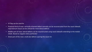 • VY flap can be used for
• Proximal third of nose: vertically oriented defect centrally can be reconstructed from the nasal sidewall,
nasal dorsum tissue can be utilised for more lateral defects
• Middle part of nose: lateral defects can be reconstructed using nasal sidewalls extending to the medial
cheek. Based on angular artery perforator
• Distal part of the nose: small alar defects sparing the nasal rim
 