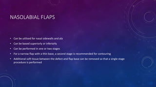 NASOLABIAL FLAPS
• Can be utilised for nasal sidewalls and ala
• Can be based superiorly or inferiorly
• Can be performed in one or two stages
• For a narrow flap with a thin base, a second stage is recommended for contouring
• Additional soft tissue between the defect and flap base can be removed so that a single stage
procedure is performed
 