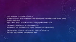 • Better tolerated at the nasal sidewall subunit
• For defects of ala, alar crease and hairless triangle, preferential to keep the tissue with plans of division
and inset 3 weeks later
• To prevent alar collapse, nonanatomic conchal cartilage graft can be harvested
• A template is created from the normal contralateral ala
• From the same side, underestimate the flap size and do not account for convexity
• Flap elevation and inclusion of small perforating branches of facial artery
• Limitations: pincushioning or trapdoor healing at ala
 