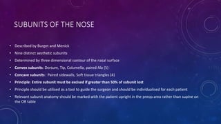SUBUNITS OF THE NOSE
• Described by Burget and Menick
• Nine distinct aesthetic subunits
• Determined by three dimensional contour of the nasal surface
• Convex subunits: Dorsum, Tip, Columella, paired Ala (5)
• Concave subunits: Paired sidewalls, Soft tissue triangles (4)
• Principle: Entire subunit must be excised if greater than 50% of subunit lost
• Principle should be utilised as a tool to guide the surgeon and should be individualised for each patient
• Relevant subunit anatomy should be marked with the patient upright in the preop area rather than supine on
the OR table
 