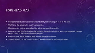 FOREHEAD FLAP
• Ideal donor site due to its color, texture and ability to resurface part or all of the nose
• Workhorse flap for complex nasal reconstruction
• Most common: vertical paramedian flap with a supratrochlear pedicle
• Designed to take skin from high on the forehead, beneath the hairline, with a narrow pedicle that can
extend caudal to the ipsilateral medial eyebrow
• Inferior aspect, closed primarily, with minimal eyebrow distortion
• Superior aspect, can be closed primarily or allowed to heal by secondary intention
 