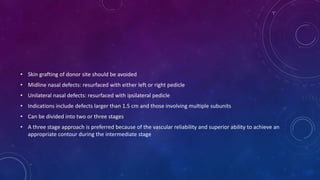 • Skin grafting of donor site should be avoided
• Midline nasal defects: resurfaced with either left or right pedicle
• Unilateral nasal defects: resurfaced with ipsilateral pedicle
• Indications include defects larger than 1.5 cm and those involving multiple subunits
• Can be divided into two or three stages
• A three stage approach is preferred because of the vascular reliability and superior ability to achieve an
appropriate contour during the intermediate stage
 