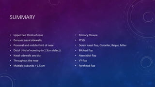 SUMMARY
• Upper two thirds of nose
• Dorsum, nasal sidewalls
• Proximal and middle third of nose
• Distal third of nose (up to 1.5cm defect)
• Nasal sidewalls and ala
• Throughout the nose
• Multiple subunits > 1.5 cm
• Primary Closure
• FTSG
• Dorsal nasal flap, Glabeller, Reiger, Miter
• Bilobed flap
• Nasolabial flap
• VY flap
• Forehead flap
 