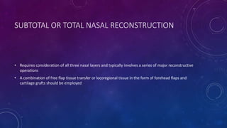 SUBTOTAL OR TOTAL NASAL RECONSTRUCTION
• Requires consideration of all three nasal layers and typically involves a series of major reconstructive
operations
• A combination of free flap tissue transfer or locoregional tissue in the form of forehead flaps and
cartilage grafts should be employed
 