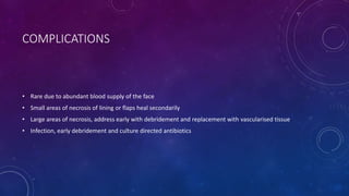 COMPLICATIONS
• Rare due to abundant blood supply of the face
• Small areas of necrosis of lining or flaps heal secondarily
• Large areas of necrosis, address early with debridement and replacement with vascularised tissue
• Infection, early debridement and culture directed antibiotics
 