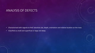 ANALYSIS OF DEFECTS
• Characterised with regards to their absolute size, depth, orientation and relative location on the nose.
• Classified as small and superficial or large and deep.
 
