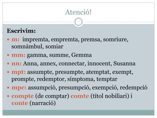 Atenció!
Escrivim:
 m: impremta, empremta, premsa, somriure,
somnàmbul, somiar
 mm: gamma, summe, Gemma
 nn: Anna, annex, connectar, innocent, Susanna
 mpt: assumpte, presumpte, atemptat, exempt,
prompte, redemptor, símptoma, temptar
 mpc: assumpció, presumpció, exempció, redempció
 compte (de comptar) comte (títol nobiliari) i
conte (narració)
 