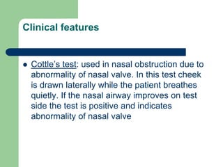 Clinical features
 Cottle’s test: used in nasal obstruction due to
abnormality of nasal valve. In this test cheek
is drawn laterally while the patient breathes
quietly. If the nasal airway improves on test
side the test is positive and indicates
abnormality of nasal valve
 