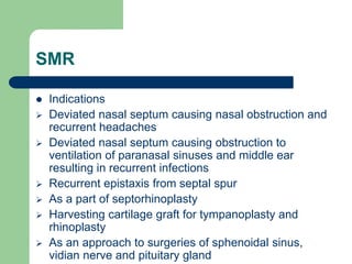 SMR
 Indications
 Deviated nasal septum causing nasal obstruction and
recurrent headaches
 Deviated nasal septum causing obstruction to
ventilation of paranasal sinuses and middle ear
resulting in recurrent infections
 Recurrent epistaxis from septal spur
 As a part of septorhinoplasty
 Harvesting cartilage graft for tympanoplasty and
rhinoplasty
 As an approach to surgeries of sphenoidal sinus,
vidian nerve and pituitary gland
 