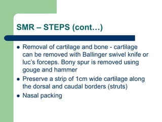 SMR – STEPS (cont…)
 Removal of cartilage and bone - cartilage
can be removed with Ballinger swivel knife or
luc’s forceps. Bony spur is removed using
gouge and hammer
 Preserve a strip of 1cm wide cartilage along
the dorsal and caudal borders (struts)
 Nasal packing
 