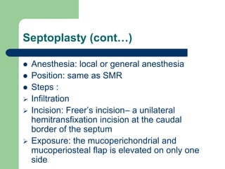 Septoplasty (cont…)
 Anesthesia: local or general anesthesia
 Position: same as SMR
 Steps :
 Infiltration
 Incision: Freer’s incision– a unilateral
hemitransfixation incision at the caudal
border of the septum
 Exposure: the mucoperichondrial and
mucoperiosteal flap is elevated on only one
side
 
