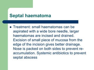 Septal haematoma
 Treatment: small haematomas can be
aspirated with a wide bore needle, larger
haematomas are incised and drained.
Excision of small piece of mucosa from the
edge of the incision gives better drainage.
Nose is packed on both sides to prevent re-
accumulation. Systemic antibiotics to prevent
septal abscess
 