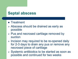 Septal abscess
 Treatment
 Abscess should be drained as early as
possible
 Pus and necrosed cartilage removed by
suction
 Incision may required to be re-opened daily
for 2-3 days to drain any pus or remove any
necrosed piece of cartilage
 Systemic antibiotics to be started as soon as
possible and continued for two weeks
 
