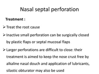 Nasal septal perforation
Treatment :
Treat the root cause
Inactive small perforation can be surgically closed
by plastic flaps or septal mucosal flaps
Larger perforations are difficult to close: their
treatment is aimed to keep the nose crust free by
alkaline nasal douch and application of lubricants,
silastic obturator may also be used
 