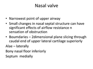 Nasal valve
• Narrowest point of upper airway
• Small changes in nasal septal structure can have
significant effects of airflow resistance n
sensation of obstruction
• Boumdaries – 2dimensional plane slicing through
caudal end of upper lateral cartilage superiorly
Alae – laterally
Bony nasal floor inferiorly
Septum medially
 
