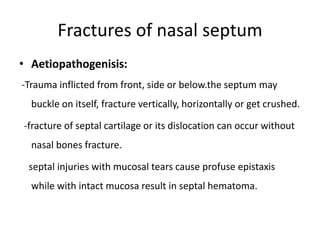 Fractures of nasal septum
• Aetiopathogenisis:
-Trauma inflicted from front, side or below.the septum may
buckle on itself, fracture vertically, horizontally or get crushed.
-fracture of septal cartilage or its dislocation can occur without
nasal bones fracture.
septal injuries with mucosal tears cause profuse epistaxis
while with intact mucosa result in septal hematoma.
 
