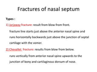 Fractures of nasal septum
Types :
1} Jarjaway fracture: result from blow from front.
fracture line starts just above the anterior nasal spine and
runs horizontally backwards just above the junction of septal
cartilage with the vomer.
2} Chevallet fracture: results from blow from below.
runs vertically from anterior nasal spine upwards to the
junction of bony and cartilaginous dorsum of nose.
 
