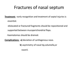 Fractures of nasal septum
Treatment: -early recognition and treatment of septal injuries is
essential.
-dislocated or fractured fragments should be repositioned and
supported between mucoperichondrial flaps.
-haematomas should be drained.
Complications: a) deviation of cartilagenous nose.
b) asymmetry of nasal tip,columella,or
nostril.
 
