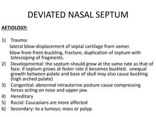DEVIATED NASAL SEPTUM
AETIOLOGY:
1) Trauma:
lateral blow-displacement of septal cartilage from vomer.
blow from front-buckling, fracture, duplication of septum with
telescoping of fragments.
2) Developmental: the septum should grow at the same rate as that of
face. if septum grows at faster rate it becomes buckled. unequal
growth between palate and base of skull may also cause buckling
(high arched palate)
3) Congenital: abnormal intrauterine posture cause compressing
forces acting on nose and upper jaw.
4) Hereditary
5) Racial: Caucasians are more affected
6) Secondary: to a tumour, mass or polyp.
 