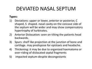 DEVIATED NASAL SEPTUM
Types:
1) Deviations: upper or lower, anterior or posterior, C
shaped, S shaped. nasal cavity on the concave side of
the septum will be wider and may show compensatory
hypertrophy of turbinates.
2) Anterior Dislocation: seen on tilting the patients head
backwards.
3) Spurs: shelf like projection at the junction of bone and
cartilage. may predispose for epistaxis and headache.
4) Thickening: it may be due to organized haematoma or
over-riding of dislocated septal fragments
5) impacted septum-despite decongestants
 