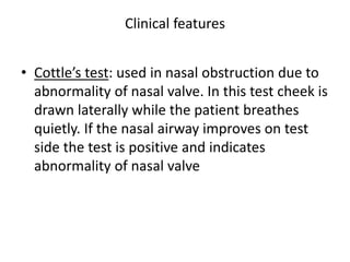 Clinical features
• Cottle’s test: used in nasal obstruction due to
abnormality of nasal valve. In this test cheek is
drawn laterally while the patient breathes
quietly. If the nasal airway improves on test
side the test is positive and indicates
abnormality of nasal valve
 